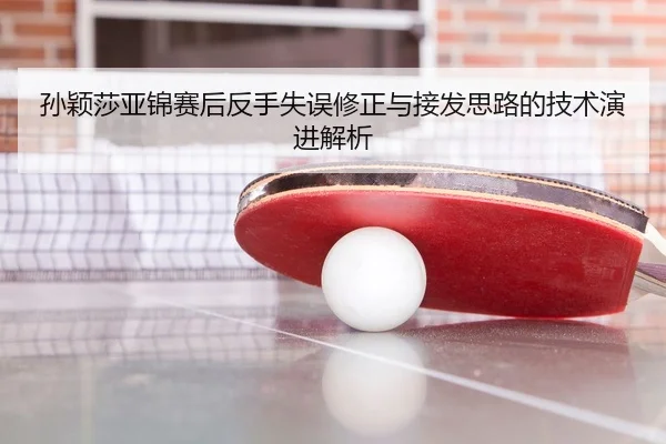 孙颖莎亚锦赛后反手失误修正与接发思路的技术演进解析